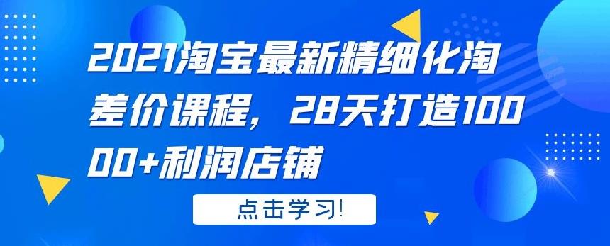2021 淘宝最新精细化淘差价课程，28 天打造 10000+利润店铺-创业项目致富网、狼哥项目资源库