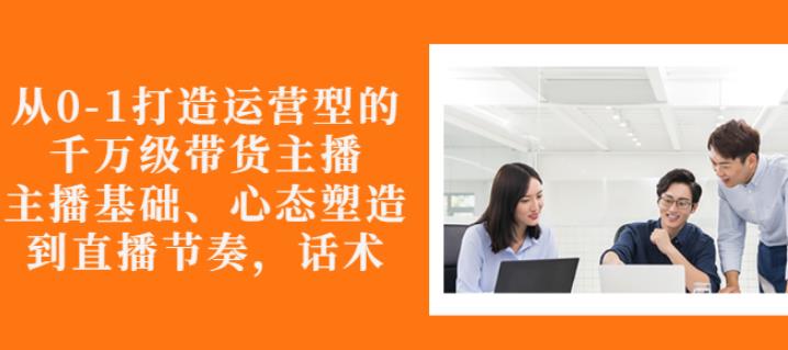 从0-1打造运营型的带货主播：主播基础、心态塑造，能力培养到直播节奏，话术进行全面讲-创业项目致富网、狼哥项目资源库