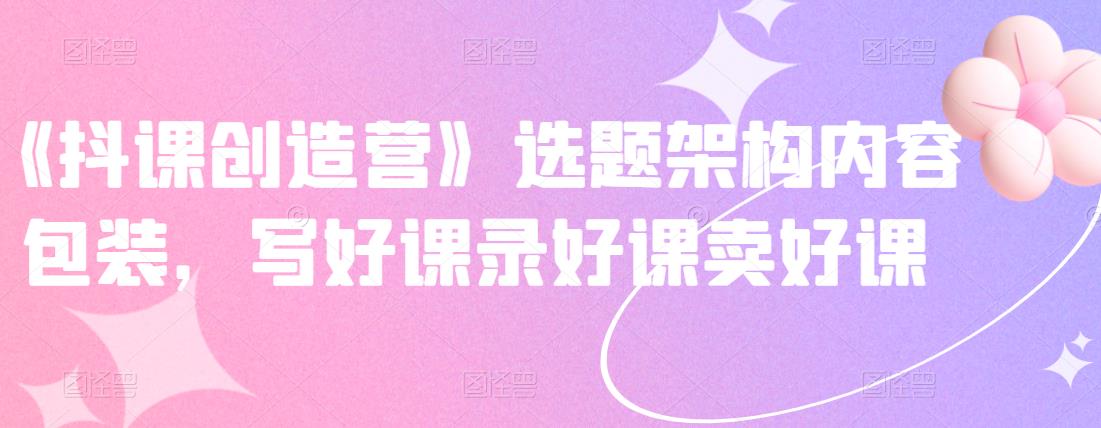 《抖课创造营》选题架构内容包装，写好课录好课卖好课-创业项目致富网、狼哥项目资源库