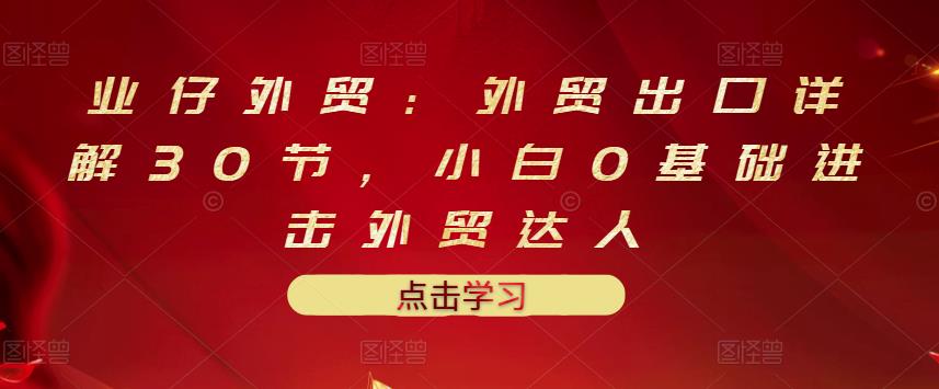 业仔外贸：外贸出口详解30节，小白0基础进击外贸达人 价值666元-创业项目致富网、狼哥项目资源库