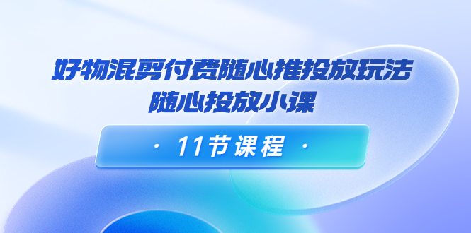 好物混剪付费随心推投放玩法，随心投放小课（11节课程）-创业项目致富网、狼哥项目资源库