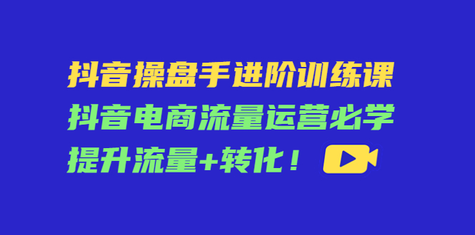 抖音操盘手进阶训练课：抖音电商流量运营必学，提升流量+转化-创业项目致富网、狼哥项目资源库