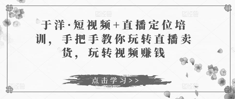 于洋·短视频+直播定位培训，手把手教你玩转直播卖货，玩转视频赚钱-创业项目致富网、狼哥项目资源库