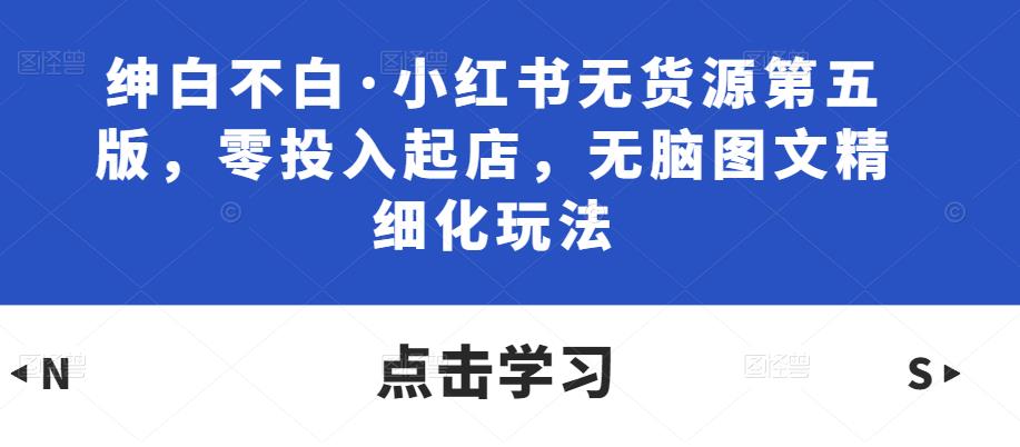 绅白不白·小红书无货源第五版，零投入起店，无脑图文精细化玩法-创业项目致富网、狼哥项目资源库