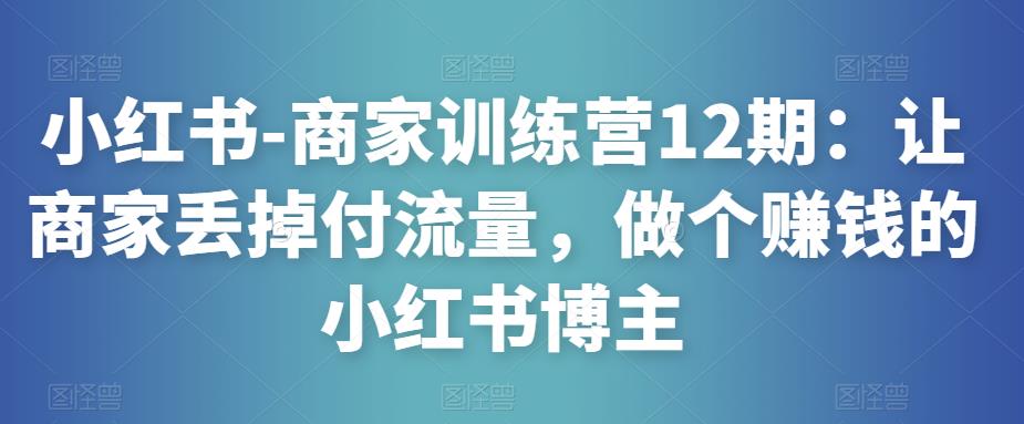 小红书-商家训练营12期：让商家丢掉付流量，做个赚钱的小红书博主-创业项目致富网、狼哥项目资源库