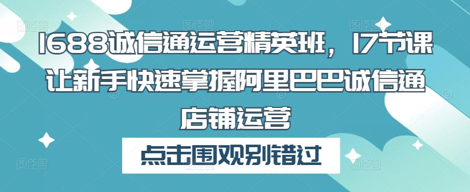 1688诚信通运营精英班，17节课让新手快速掌握阿里巴巴诚信通店铺运营-创业项目致富网、狼哥项目资源库