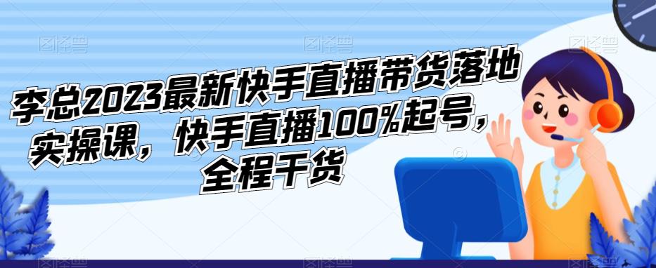 李总2023最新快手直播带货落地实操课，快手直播100%起号，全程干货-创业项目致富网、狼哥项目资源库