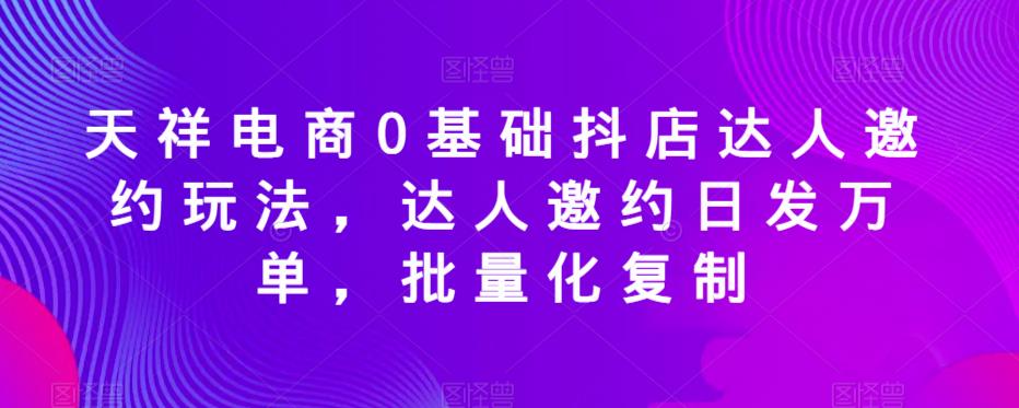 天祥电商0基础抖店达人邀约玩法，达人邀约日发万单，批量化复制-创业项目致富网、狼哥项目资源库