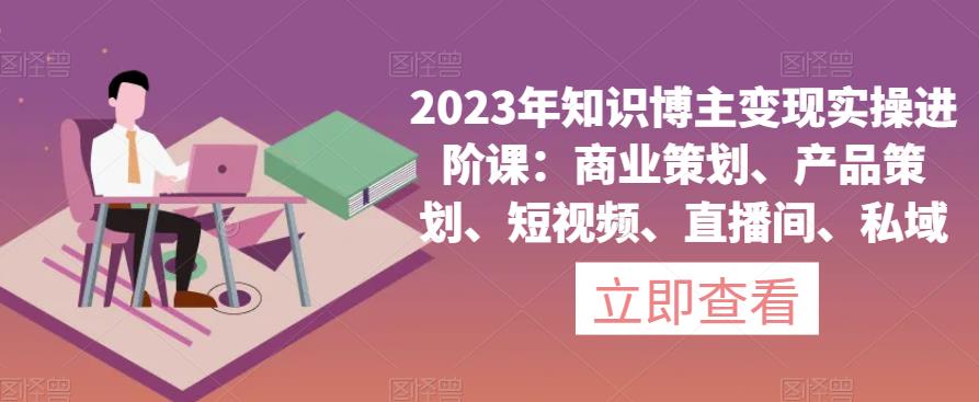 2023年知识博主变现实操进阶课：商业策划、产品策划、短视频、直播间、私域-创业项目致富网、狼哥项目资源库