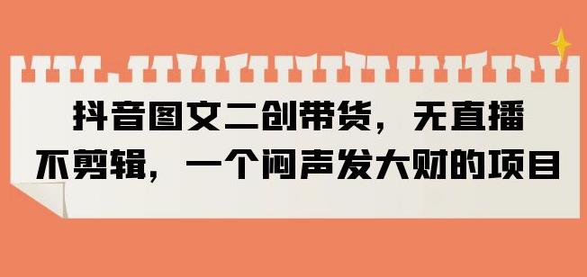 抖音图文二创带货，无直播，不剪辑，一个闷声发大财的项目【揭秘】-创业项目致富网、狼哥项目资源库