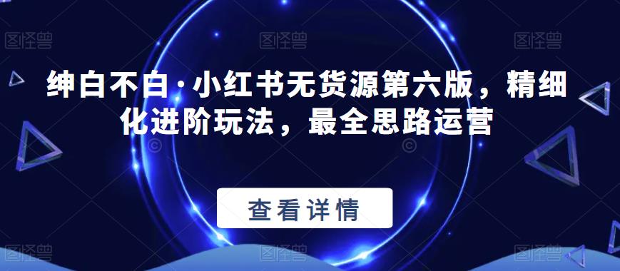 绅白不白·小红书无货源第六版，精细化进阶玩法，最全思路运营-创业项目致富网、狼哥项目资源库