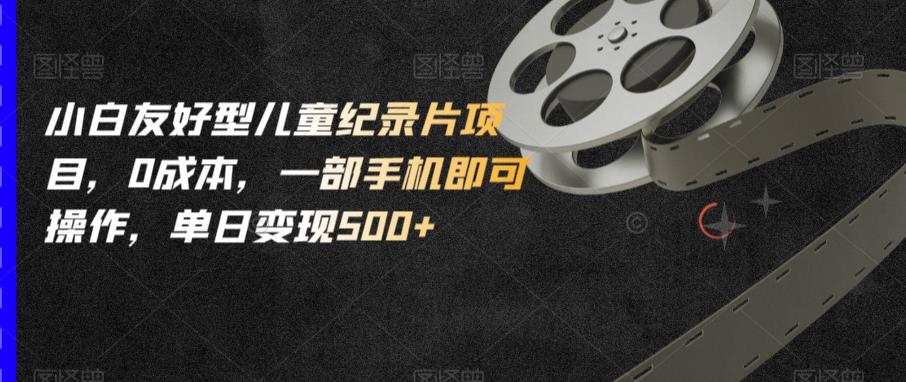小白友好型儿童纪录片项目，0成本，一部手机即可操作，单日变现500+【揭秘】-创业项目致富网、狼哥项目资源库