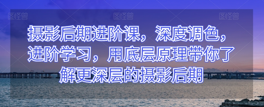 摄影后期进阶课，深度调色，进阶学习，用底层原理带你了解更深层的摄影后期-创业项目致富网、狼哥项目资源库