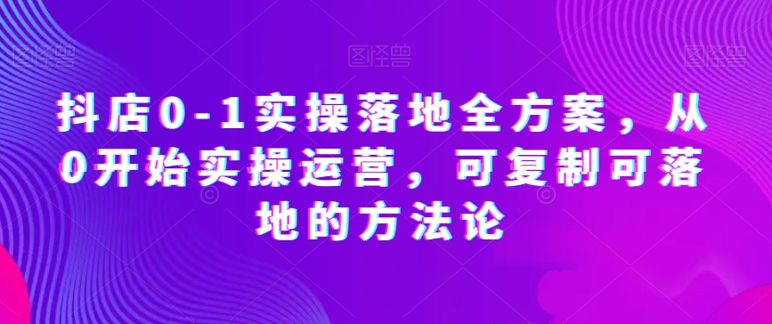 抖店0-1实操落地全方案，从0开始实操运营，可复制可落地的方法论-创业项目致富网、狼哥项目资源库