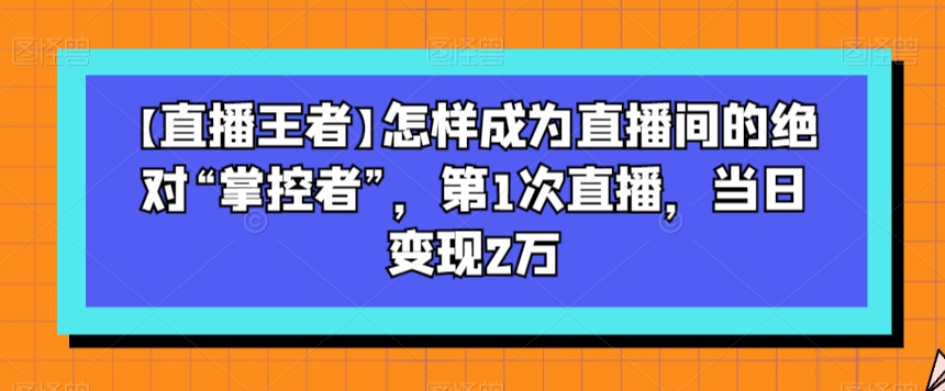 【直播王者】怎样成为直播间的绝对“掌控者”，第1次直播，当日变现2万-创业项目致富网、狼哥项目资源库