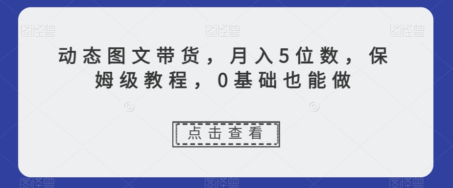 动态图文带货，月入5位数，保姆级教程，0基础也能做【揭秘】-创业项目致富网、狼哥项目资源库