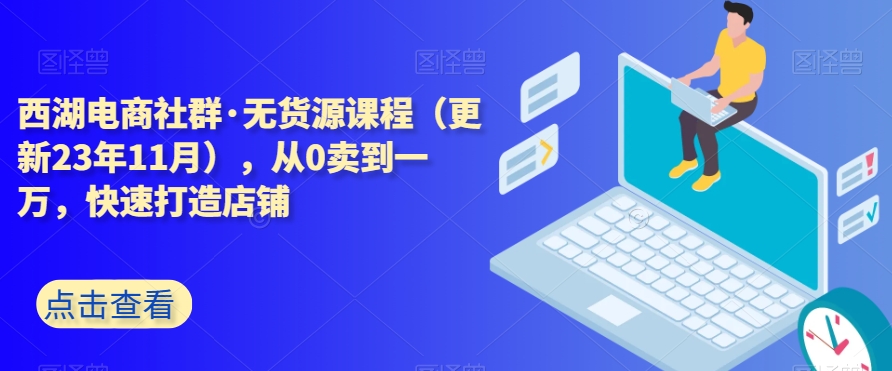 西湖电商社群·无货源课程（更新23年11月），从0卖到一万，快速打造店铺-创业项目致富网、狼哥项目资源库