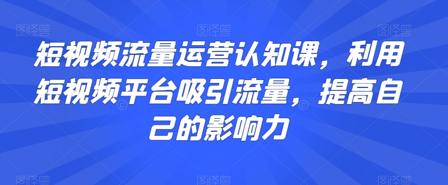 短视频流量运营认知课，利用短视频平台吸引流量，提高自己的影响力-创业项目致富网、狼哥项目资源库