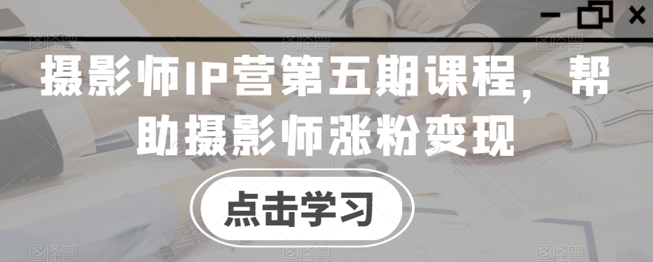 摄影师IP营第五期课程，帮助摄影师涨粉变现-创业项目致富网、狼哥项目资源库