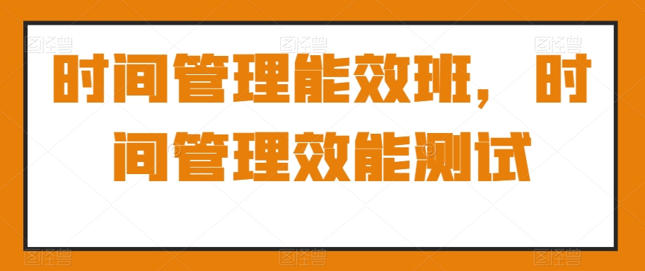 时间管理能效班，时间管理效能测试-创业项目致富网、狼哥项目资源库
