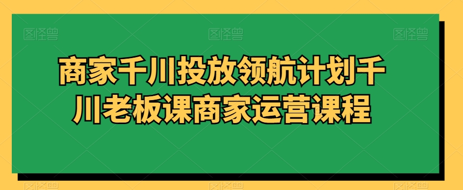 商家千川投放领航计划千川老板课商家运营课程-创业项目致富网、狼哥项目资源库