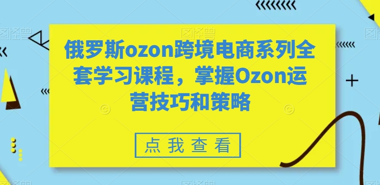 俄罗斯ozon跨境电商系列全套学习课程，掌握Ozon运营技巧和策略-创业项目致富网、狼哥项目资源库