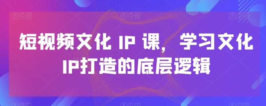 短视频文化IP课，学习文化IP打造的底层逻辑-创业项目致富网、狼哥项目资源库
