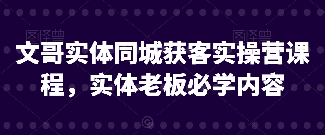文哥实体同城获客实操营课程，实体老板必学内容-创业项目致富网、狼哥项目资源库