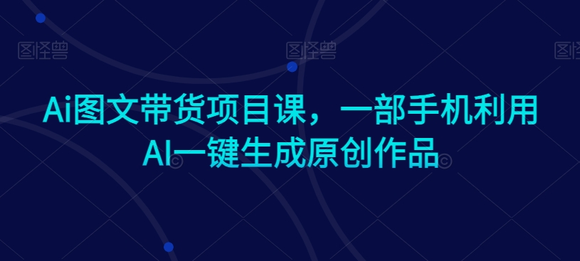 Ai图文带货项目课，一部手机利用AI一键生成原创作品-创业项目致富网、狼哥项目资源库