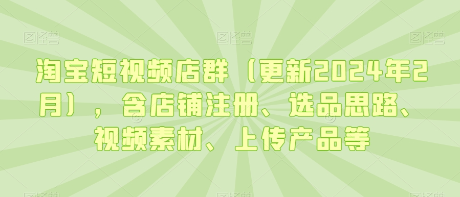 淘宝短视频店群（更新2024年2月），含店铺注册、选品思路、视频素材、上传产品等-创业项目致富网、狼哥项目资源库