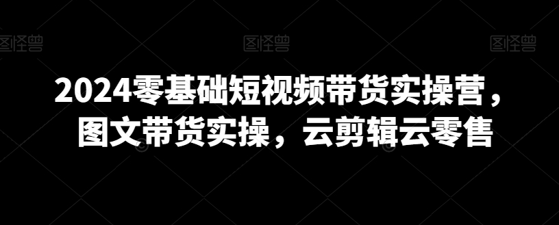 2024零基础短视频带货实操营，图文带货实操，云剪辑云零售-创业项目致富网、狼哥项目资源库