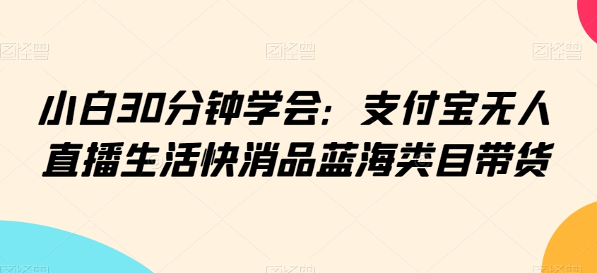 小白30分钟学会：支付宝无人直播生活快消品蓝海类目带货【揭秘】-创业项目致富网、狼哥项目资源库