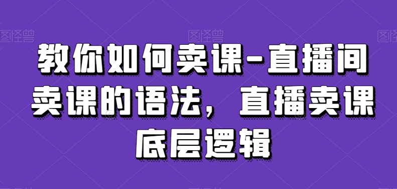 教你如何卖课-直播间卖课的语法，直播卖课底层逻辑-创业项目致富网、狼哥项目资源库