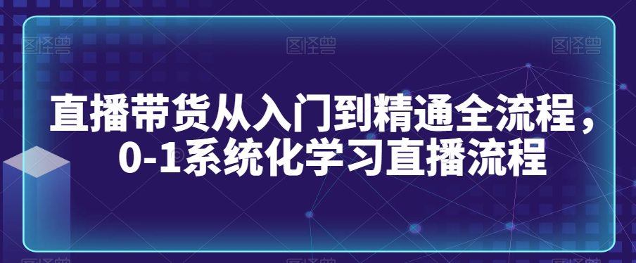 直播带货从入门到精通全流程，0-1系统化学习直播流程-创业项目致富网、狼哥项目资源库