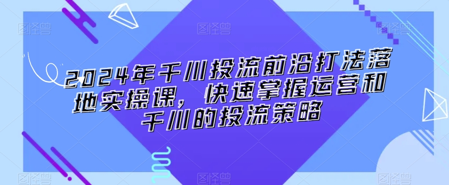 2024年千川投流前沿打法落地实操课，快速掌握运营和千川的投流策略-创业项目致富网、狼哥项目资源库
