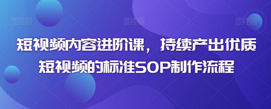 短视频内容进阶课，持续产出优质短视频的标准SOP制作流程-创业项目致富网、狼哥项目资源库