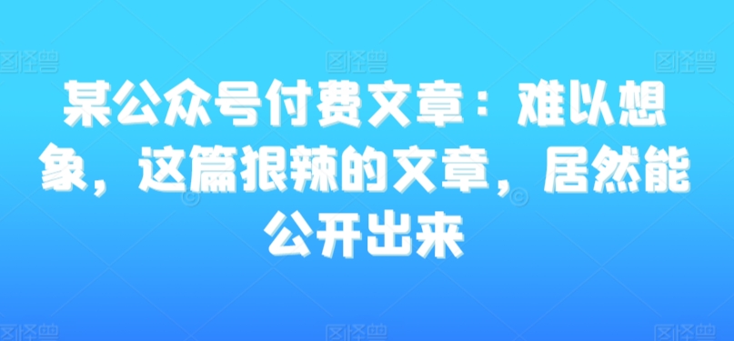 某公众号付费文章：难以想象，这篇狠辣的文章，居然能公开出来-创业项目致富网、狼哥项目资源库