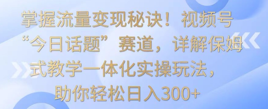 掌握流量变现秘诀！视频号“今日话题”赛道，详解保姆式教学一体化实操玩法，助你轻松日入300+【揭秘】-创业项目致富网、狼哥项目资源库