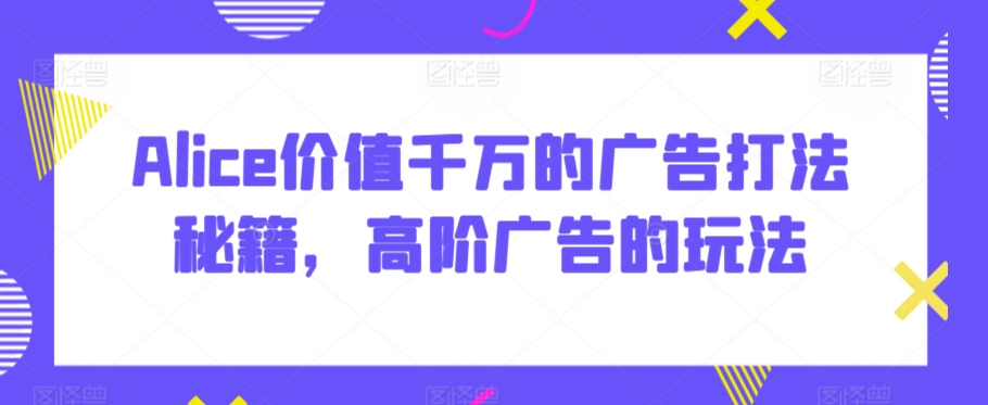 Alice价值千万的广告打法秘籍，高阶广告的玩法-创业项目致富网、狼哥项目资源库
