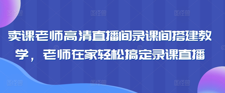 卖课老师高清直播间录课间搭建教学，老师在家轻松搞定录课直播-创业项目致富网、狼哥项目资源库