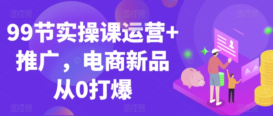 99节实操课运营+推广，电商新品从0打爆-创业项目致富网、狼哥项目资源库