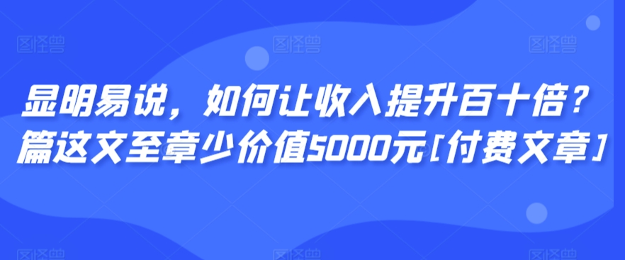 显明易说，如何让收入提升百十倍？‮篇这‬文‮至章‬少价值5000元[付费文章]-创业项目致富网、狼哥项目资源库