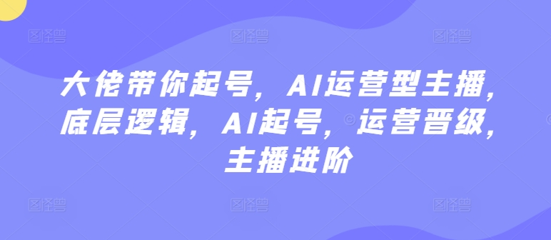 大佬带你起号，AI运营型主播，底层逻辑，AI起号，运营晋级，主播进阶-创业项目致富网、狼哥项目资源库