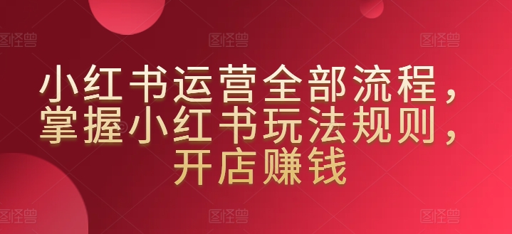 小红书运营全部流程，掌握小红书玩法规则，开店赚钱-创业项目致富网、狼哥项目资源库