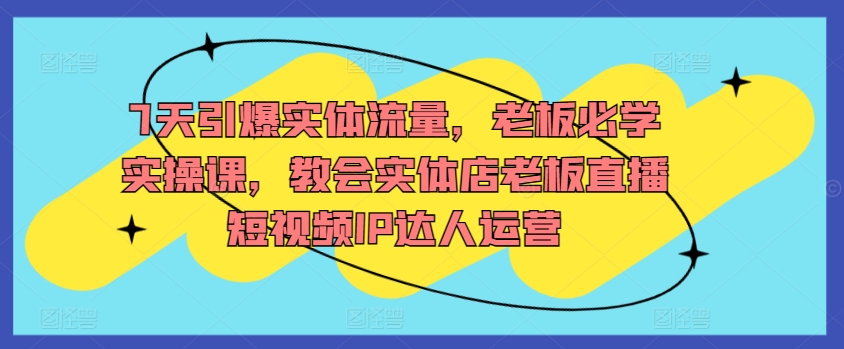 7天引爆实体流量，老板必学实操课，教会实体店老板直播短视频IP达人运营-创业项目致富网、狼哥项目资源库