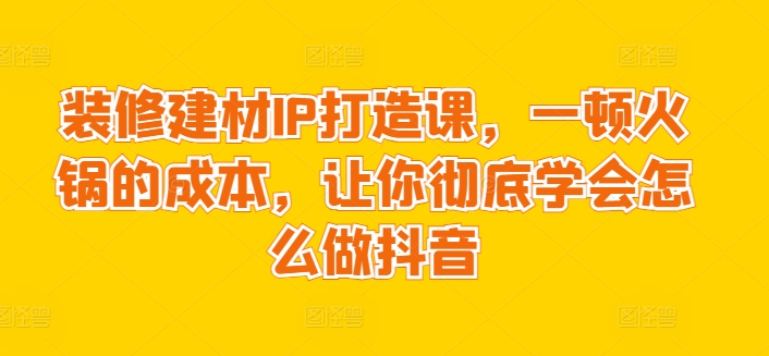 装修建材IP打造课，一顿火锅的成本，让你彻底学会怎么做抖音-创业项目致富网、狼哥项目资源库