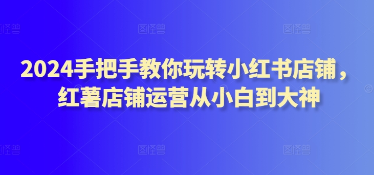 2024手把手教你玩转小红书店铺，红薯店铺运营从小白到大神-创业项目致富网、狼哥项目资源库