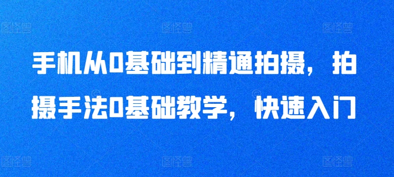 手机从0基础到精通拍摄，拍摄手法0基础教学，快速入门-创业项目致富网、狼哥项目资源库