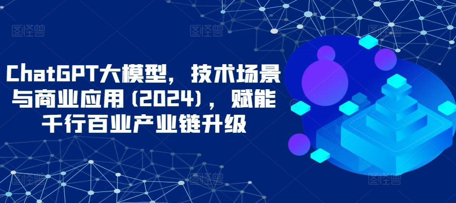 ChatGPT大模型，技术场景与商业应用(2024)，赋能千行百业产业链升级-创业项目致富网、狼哥项目资源库