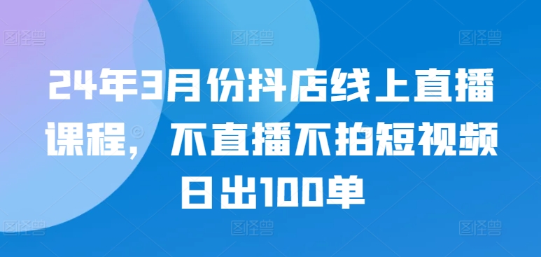 24年3月份抖店线上直播课程，不直播不拍短视频日出100单-创业项目致富网、狼哥项目资源库